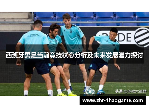西班牙男足当前竞技状态分析及未来发展潜力探讨 西班牙男足当前竞技状态分析及未来发展潜力探讨