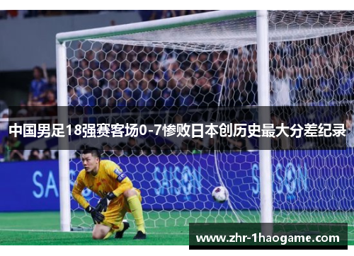 中国男足18强赛客场0-7惨败日本创历史最大分差纪录