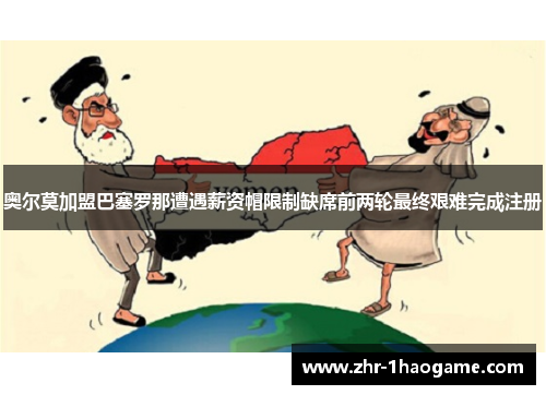 奥尔莫加盟巴塞罗那遭遇薪资帽限制缺席前两轮最终艰难完成注册