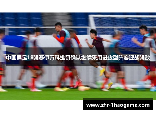 中国男足18强赛伊万科维奇确认继续采用进攻型阵容迎战强敌