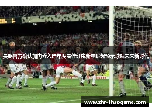 曼联官方确认加内乔入选年度最佳红魔新星崛起预示球队未来新时代