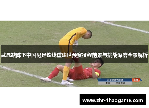 武磊缺阵下中国男足锋线重建世预赛征程前景与挑战深度全景解析 武磊缺阵下中国男足锋线重建世预赛征程前景与挑战深度全景解析