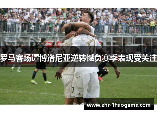 罗马客场遭博洛尼亚逆转憾负赛季表现受关注 罗马客场遭博洛尼亚逆转憾负赛季表现受关注