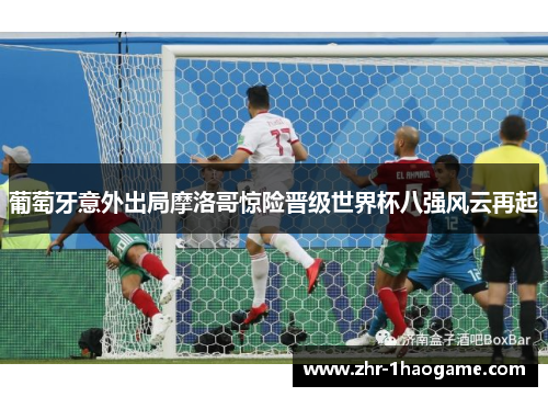 葡萄牙意外出局摩洛哥惊险晋级世界杯八强风云再起 葡萄牙意外出局摩洛哥惊险晋级世界杯八强风云再起