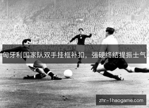 匈牙利国家队双手挂框补扣，强硬终结提振士气